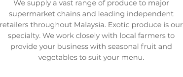 We supply a vast range of produce to major supermarket chains and leading independent retailers throughout Malaysia. Exotic produce is our specialty. We work closely with local farmers to provide your business with seasonal fruit and vegetables to suit your menu.