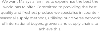 We want Malaysia families to experience the best the world has to offer. Committed to providing the best quality and freshest produce we specialise in counter-seasonal supply methods, utilising our diverse network of international buyers, growers and supply chains to achieve this.