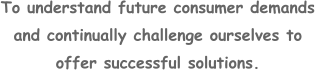 To understand future consumer demands and continually challenge ourselves to offer successful solutions.