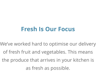 Fresh Is Our Focus We’ve worked hard to optimise our delivery of fresh fruit and vegetables. This means the produce that arrives in your kitchen is as fresh as possible.